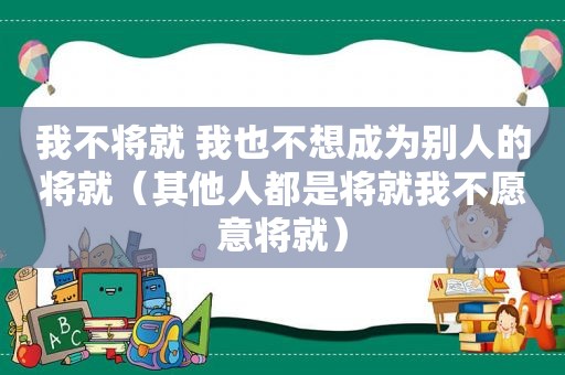 我不将就 我也不想成为别人的将就（其他人都是将就我不愿意将就）