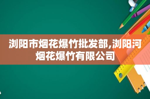 浏阳市烟花爆竹批发部,浏阳河烟花爆竹有限公司