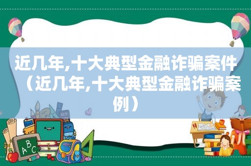 近几年,十大典型金融诈骗案件（近几年,十大典型金融诈骗案例）