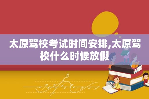 太原驾校考试时间安排,太原驾校什么时候放假