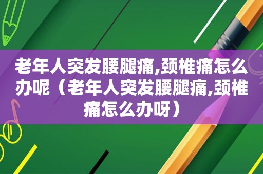 老年人突发腰腿痛,颈椎痛怎么办呢（老年人突发腰腿痛,颈椎痛怎么办呀）