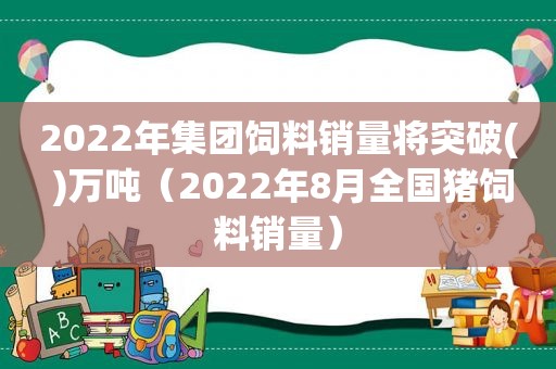 2022年集团饲料销量将突破( )万吨（2022年8月全国猪饲料销量）