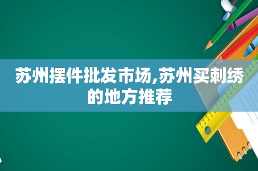 苏州摆件批发市场,苏州买刺绣的地方推荐