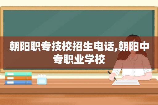 朝阳职专技校招生电话,朝阳中专职业学校