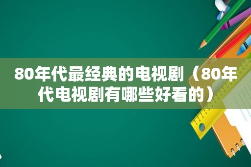 80年代最经典的电视剧（80年代电视剧有哪些好看的）