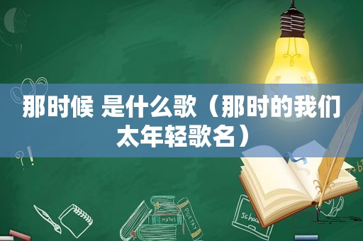 那时候 是什么歌（那时的我们太年轻歌名）