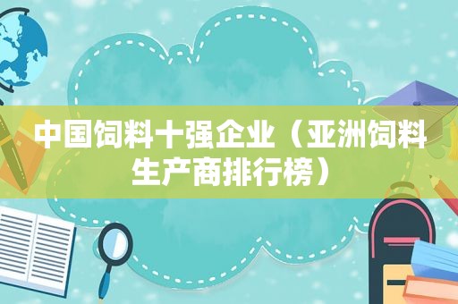 中国饲料十强企业（亚洲饲料生产商排行榜）