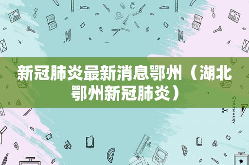 新冠肺炎最新消息鄂州（湖北鄂州新冠肺炎）