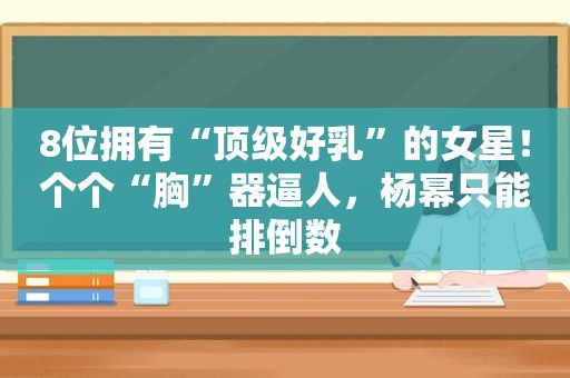 8位拥有“顶级好乳”的女星！个个“胸”器逼人，杨幂只能排倒数