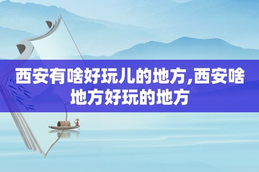 西安有啥好玩儿的地方,西安啥地方好玩的地方