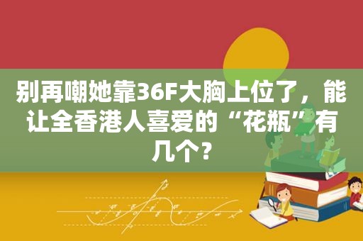 别再嘲她靠36F大胸上位了，能让全香港人喜爱的“花瓶”有几个？