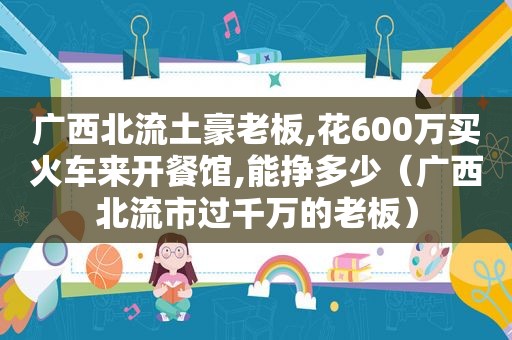 广西北流土豪老板,花600万买火车来开餐馆,能挣多少（广西北流市过千万的老板）