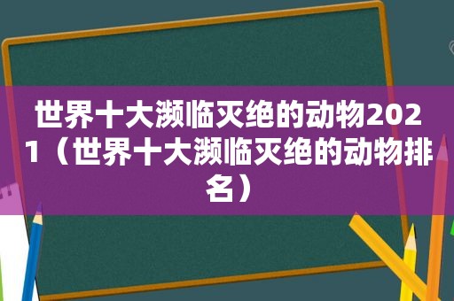 世界十大濒临灭绝的动物2021（世界十大濒临灭绝的动物排名）