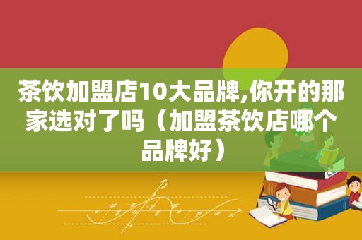 茶饮加盟店10大品牌,你开的那家选对了吗（加盟茶饮店哪个品牌好）