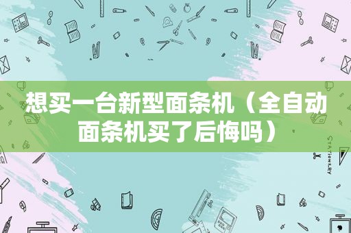 想买一台新型面条机（全自动面条机买了后悔吗）