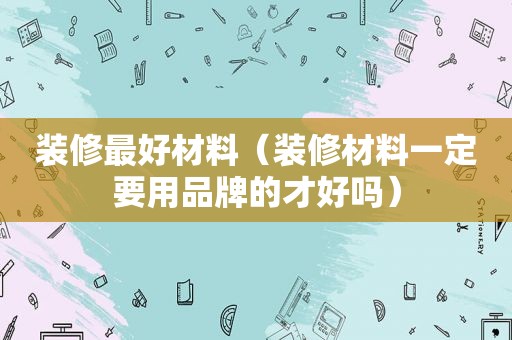 装修最好材料（装修材料一定要用品牌的才好吗）