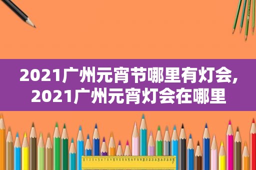 2021广州元宵节哪里有灯会,2021广州元宵灯会在哪里