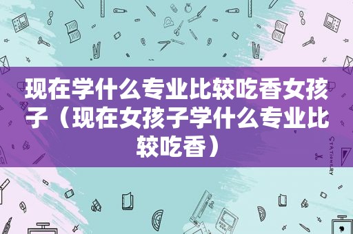 现在学什么专业比较吃香女孩子（现在女孩子学什么专业比较吃香）