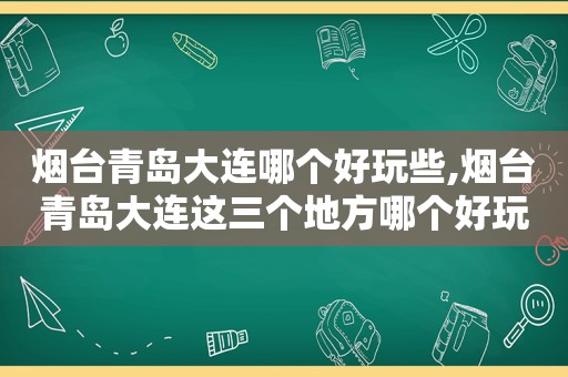 烟台青岛大连哪个好玩些,烟台青岛大连这三个地方哪个好玩