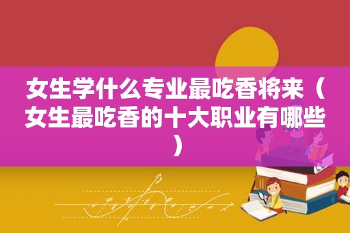 女生学什么专业最吃香将来（女生最吃香的十大职业有哪些）