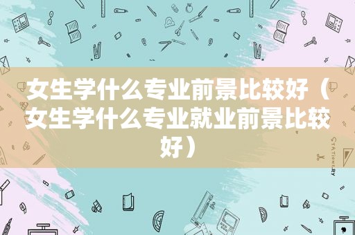 女生学什么专业前景比较好（女生学什么专业就业前景比较好）