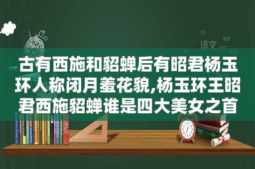 古有西施和貂蝉后有昭君杨玉环人称闭月羞花貌,杨玉环王昭君西施貂蝉谁是四大美女之首