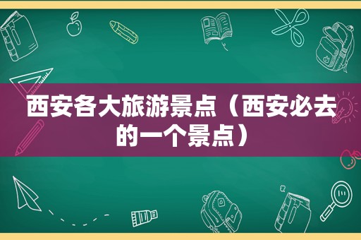 西安各大旅游景点（西安必去的一个景点）