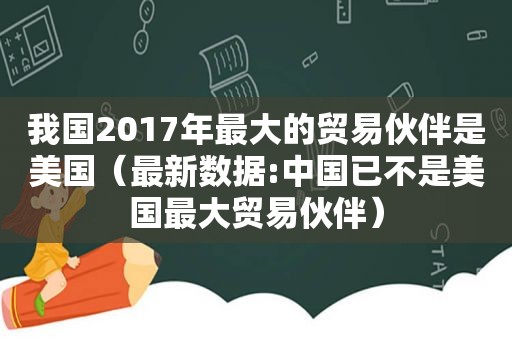 我国2017年最大的贸易伙伴是美国（最新数据:中国已不是美国最大贸易伙伴）