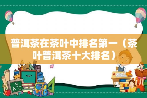 普洱茶在茶叶中排名第一（茶叶普洱茶十大排名）