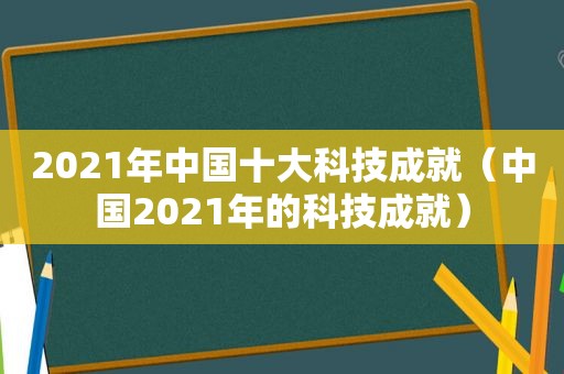 2021年中国十大科技成就（中国2021年的科技成就）