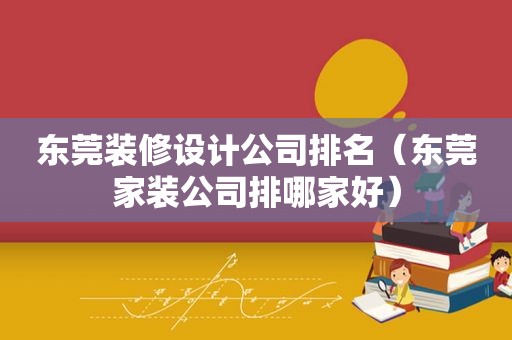 东莞装修设计公司排名（东莞家装公司排哪家好）