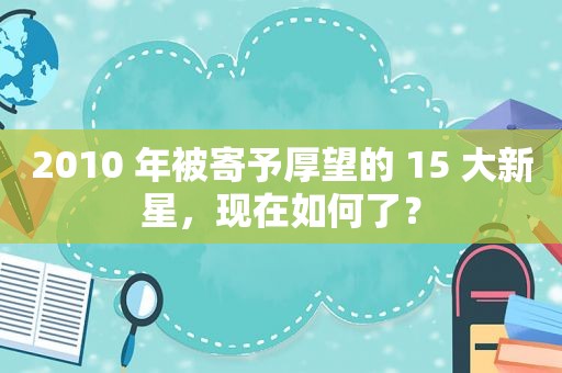 2010 年被寄予厚望的 15 大新星，现在如何了？