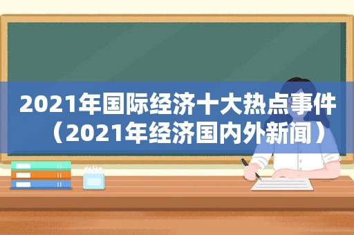 2021年国际经济十大热点事件（2021年经济国内外新闻）