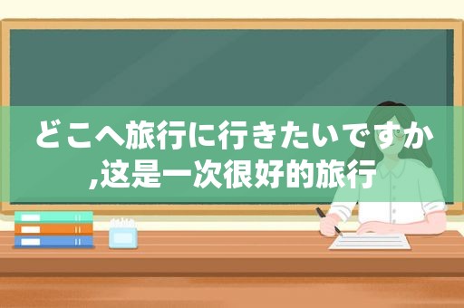 どこへ旅行に行きたいですか,这是一次很好的旅行