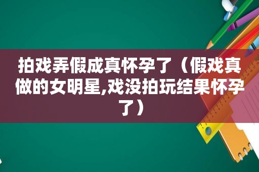 拍戏弄假成真怀孕了（假戏真做的女明星,戏没拍玩结果怀孕了）