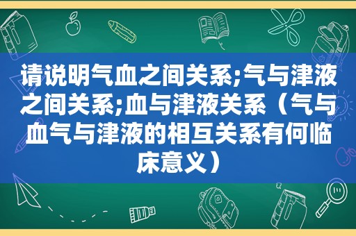 请说明气血之间关系;气与津液之间关系;血与津液关系（气与血气与津液的相互关系有何临床意义）