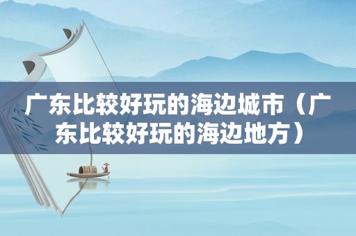 广东比较好玩的海边城市（广东比较好玩的海边地方）