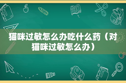 猫咪过敏怎么办吃什么药（对猫咪过敏怎么办）