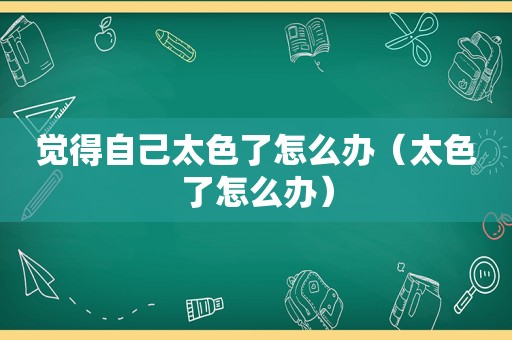 觉得自己太色了怎么办（太色了怎么办）