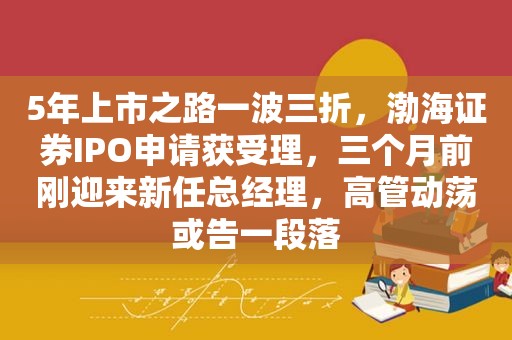 5年上市之路一波三折，渤海证券IPO申请获受理，三个月前刚迎来新任总经理，高管动荡或告一段落