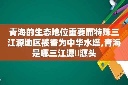 青海的生态地位重要而特殊三江源地区被誉为中华水塔,青海是哪三江源旳源头