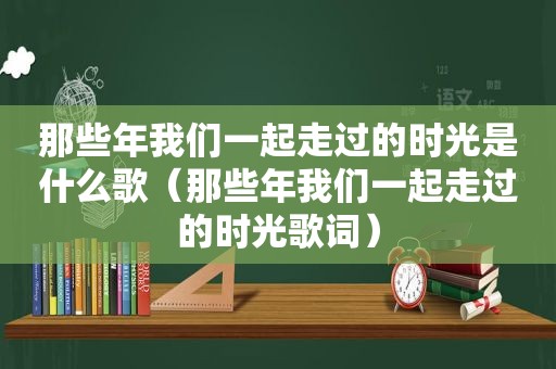 那些年我们一起走过的时光是什么歌（那些年我们一起走过的时光歌词）