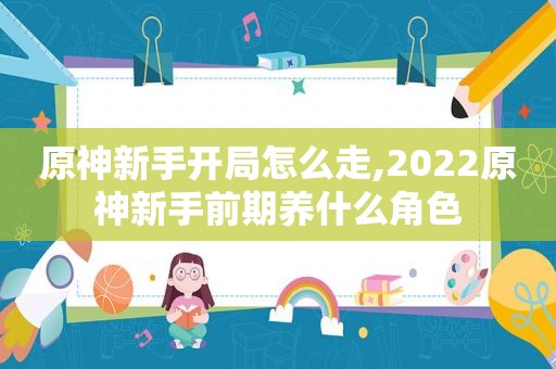 原神新手开局怎么走,2022原神新手前期养什么角色