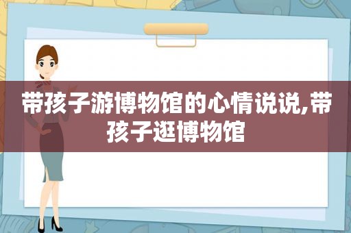 带孩子游博物馆的心情说说,带孩子逛博物馆