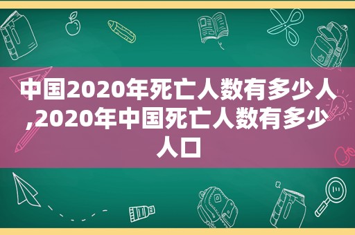 中国2020年死亡人数有多少人,2020年中国死亡人数有多少人口