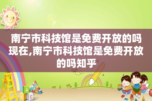 南宁市科技馆是免费开放的吗现在,南宁市科技馆是免费开放的吗知乎