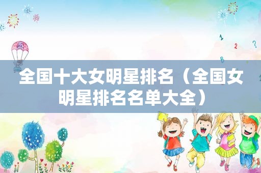 全国十大女明星排名（全国女明星排名名单大全）