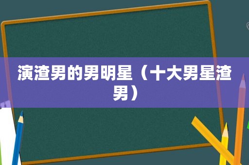 演渣男的男明星（十大男星渣男）