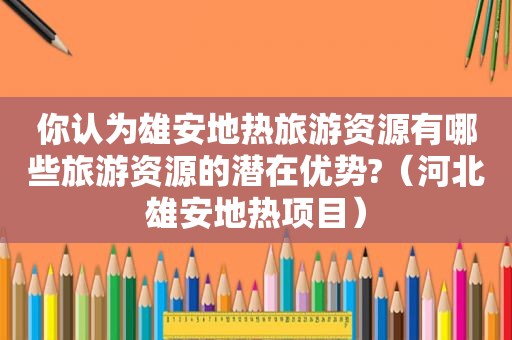 你认为雄安地热旅游资源有哪些旅游资源的潜在优势?（河北雄安地热项目）