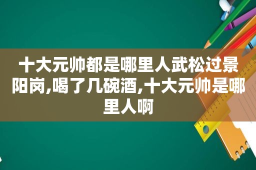 十大元帅都是哪里人武松过景阳岗,喝了几碗酒,十大元帅是哪里人啊